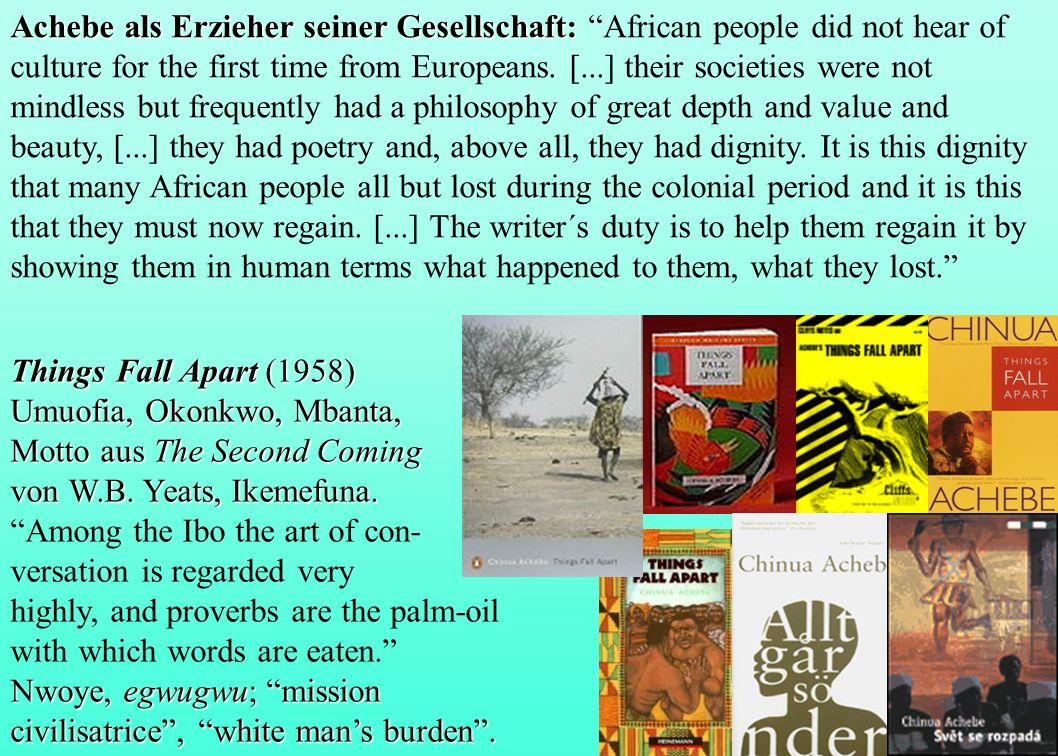 Achebe als Erzieher seiner Gesellschaft: African people did not hear of culture for the first time from Europeans. [...] their societies were not mindless but frequently had a philosophy of great depth and value and beauty, [...] they had poetry and, above all, they had dignity. It is this dignity that many African people all but lost during the colonial period and it is this that they must now regain. [...] The writer´s duty is to help them regain it by showing them in human terms what happened to them, what they lost.