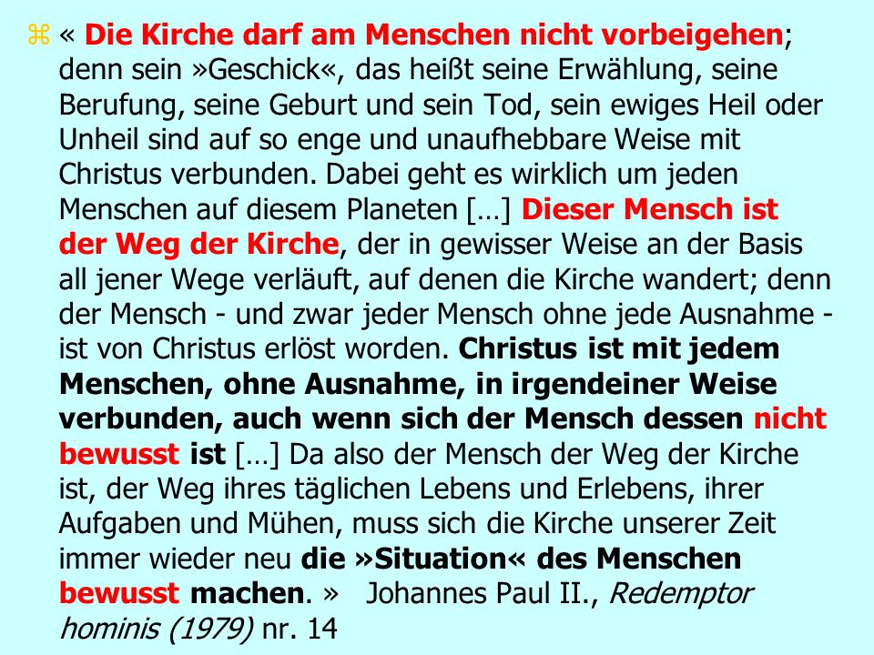 « Die Kirche darf am Menschen nicht vorbeigehen; denn sein »Geschick«, das heißt seine Erwählung, seine Berufung, seine Geburt und sein Tod, sein ewiges Heil oder Unheil sind auf so enge und unaufhebbare Weise mit Christus verbunden.