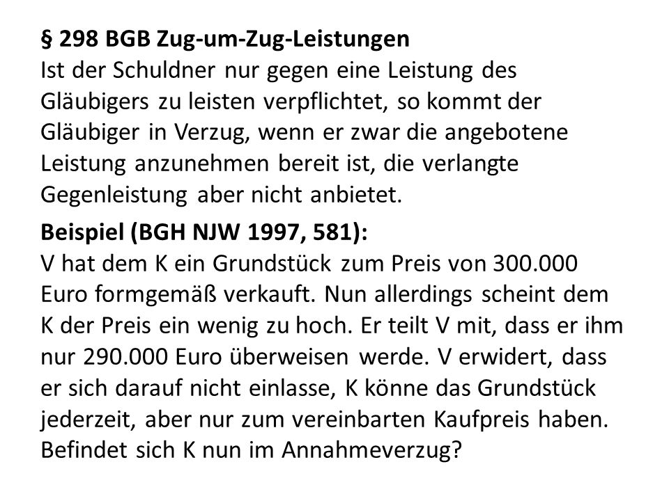 § 298 BGB Zug-um-Zug-Leistungen Ist der Schuldner nur gegen eine Leistung des Gläubigers zu leisten verpflichtet, so kommt der Gläubiger in Verzug, wenn er zwar die angebotene Leistung anzunehmen bereit ist, die verlangte Gegenleistung aber nicht anbietet.
