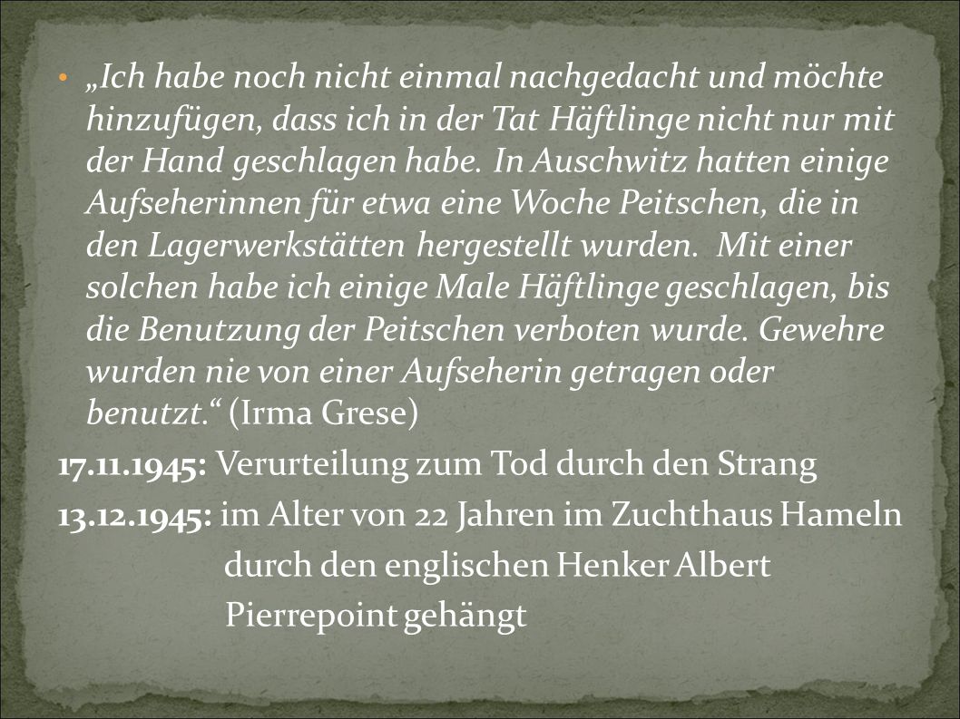 „Ich habe noch nicht einmal nachgedacht und möchte hinzufügen, dass ich in der Tat Häftlinge nicht nur mit der Hand geschlagen habe. In Auschwitz hatten einige Aufseherinnen für etwa eine Woche Peitschen, die in den Lagerwerkstätten hergestellt wurden. Mit einer solchen habe ich einige Male Häftlinge geschlagen, bis die Benutzung der Peitschen verboten wurde. Gewehre wurden nie von einer Aufseherin getragen oder benutzt. (Irma Grese)