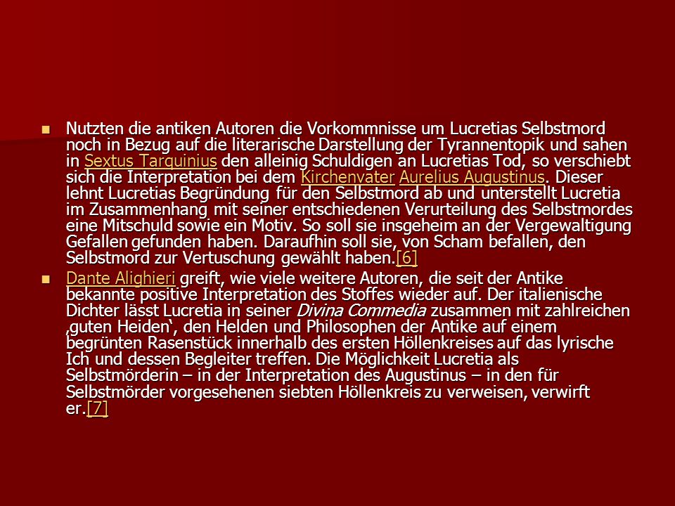 Nutzten die antiken Autoren die Vorkommnisse um Lucretias Selbstmord noch in Bezug auf die literarische Darstellung der Tyrannentopik und sahen in Sextus Tarquinius den alleinig Schuldigen an Lucretias Tod, so verschiebt sich die Interpretation bei dem Kirchenvater Aurelius Augustinus. Dieser lehnt Lucretias Begründung für den Selbstmord ab und unterstellt Lucretia im Zusammenhang mit seiner entschiedenen Verurteilung des Selbstmordes eine Mitschuld sowie ein Motiv. So soll sie insgeheim an der Vergewaltigung Gefallen gefunden haben. Daraufhin soll sie, von Scham befallen, den Selbstmord zur Vertuschung gewählt haben.[6]