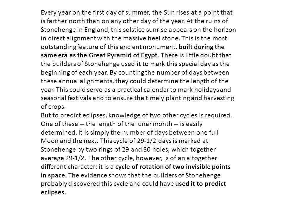 Every year on the first day of summer, the Sun rises at a point that is farther north than on any other day of the year. At the ruins of Stonehenge in England, this solstice sunrise appears on the horizon in direct alignment with the massive heel stone. This is the most outstanding feature of this ancient monument, built during the same era as the Great Pyramid of Egypt. There is little doubt that the builders of Stonehenge used it to mark this special day as the beginning of each year. By counting the number of days between these annual alignments, they could determine the length of the year. This could serve as a practical calendar to mark holidays and seasonal festivals and to ensure the timely planting and harvesting of crops.