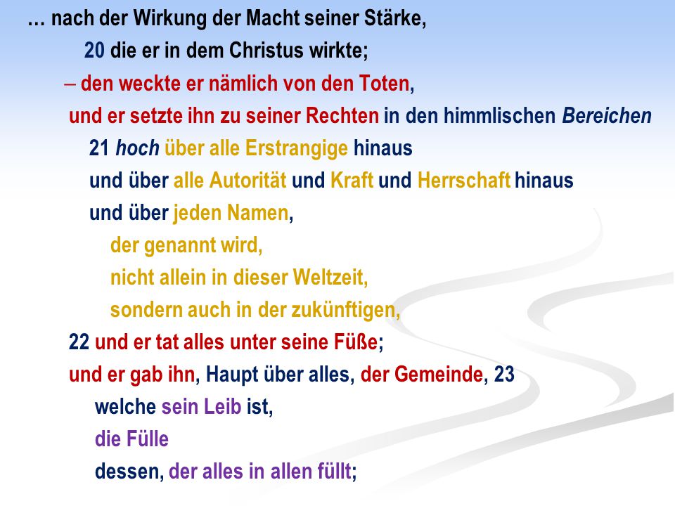… nach der Wirkung der Macht seiner Stärke, 20 die er in dem Christus wirkte;  den weckte er nämlich von den Toten, und er setzte ihn zu seiner Rechten in den himmlischen Bereichen 21 hoch über alle Erstrangige hinaus und über alle Autorität und Kraft und Herrschaft hinaus und über jeden Namen, der genannt wird, nicht allein in dieser Weltzeit, sondern auch in der zukünftigen, 22 und er tat alles unter seine Füße; und er gab ihn, Haupt über alles, der Gemeinde, 23 welche sein Leib ist, die Fülle dessen, der alles in allen füllt;