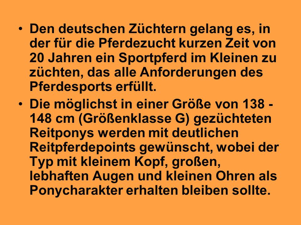 Den deutschen Züchtern gelang es, in der für die Pferdezucht kurzen Zeit von 20 Jahren ein Sportpferd im Kleinen zu züchten, das alle Anforderungen des Pferdesports erfüllt.