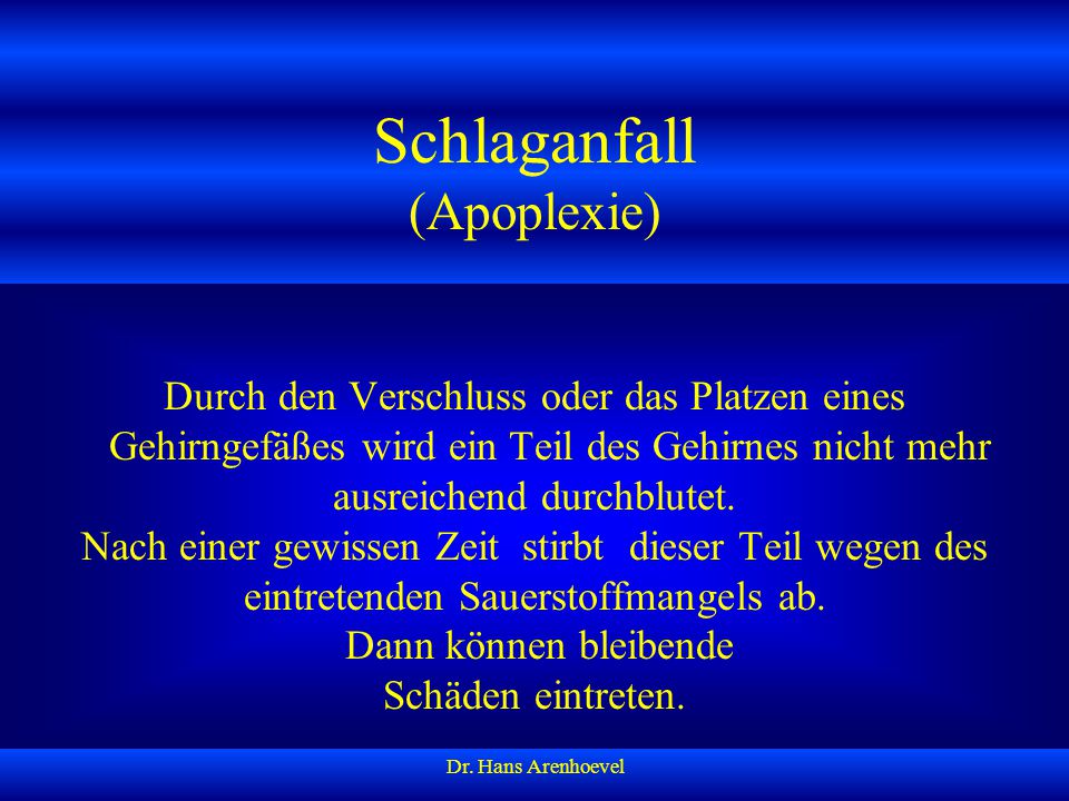 Schlaganfall (Apoplexie) Durch den Verschluss oder das Platzen eines Gehirngefäßes wird ein Teil des Gehirnes nicht mehr ausreichend durchblutet. Nach einer gewissen Zeit stirbt dieser Teil wegen des eintretenden Sauerstoffmangels ab. Dann können bleibende Schäden eintreten.