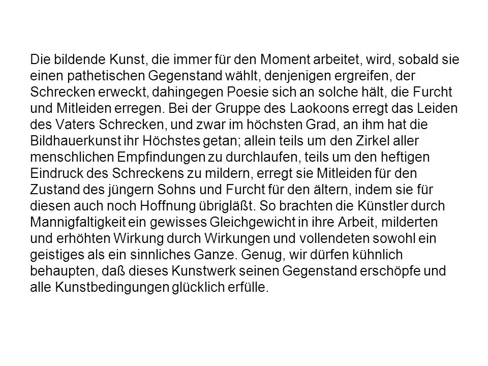 Die bildende Kunst, die immer für den Moment arbeitet, wird, sobald sie einen pathetischen Gegenstand wählt, denjenigen ergreifen, der Schrecken erweckt, dahingegen Poesie sich an solche hält, die Furcht und Mitleiden erregen.