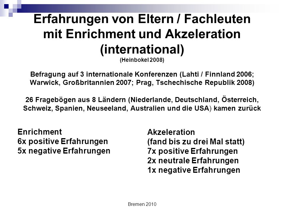Erfahrungen von Eltern / Fachleuten mit Enrichment und Akzeleration (international) (Heinbokel 2008) Befragung auf 3 internationale Konferenzen (Lahti / Finnland 2006; Warwick, Großbritannien 2007; Prag, Tschechische Republik 2008) 26 Fragebögen aus 8 Ländern (Niederlande, Deutschland, Österreich, Schweiz, Spanien, Neuseeland, Australien und die USA) kamen zurück