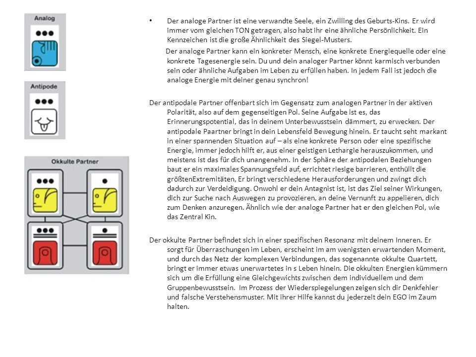 Der analoge Partner ist eine verwandte Seele, ein Zwilling des Geburts-Kins. Er wird immer vom gleichen TON getragen, also habt ihr eine ähnliche Persönlichkeit. Ein Kennzeichen ist die große Ähnlichkeit des Siegel-Musters.