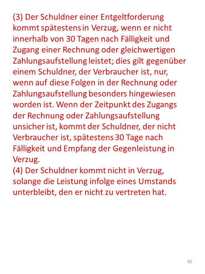(3) Der Schuldner einer Entgeltforderung kommt spätestens in Verzug, wenn er nicht innerhalb von 30 Tagen nach Fälligkeit und Zugang einer Rechnung oder gleichwertigen Zahlungsaufstellung leistet; dies gilt gegenüber einem Schuldner, der Verbraucher ist, nur, wenn auf diese Folgen in der Rechnung oder Zahlungsaufstellung besonders hingewiesen worden ist. Wenn der Zeitpunkt des Zugangs der Rechnung oder Zahlungsaufstellung unsicher ist, kommt der Schuldner, der nicht Verbraucher ist, spätestens 30 Tage nach Fälligkeit und Empfang der Gegenleistung in Verzug.