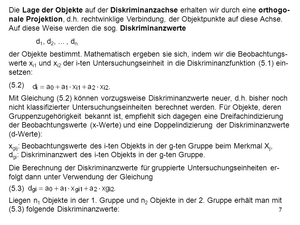 Die Lage der Objekte auf der Diskriminanzachse erhalten wir durch eine orthogo-nale Projektion, d.h. rechtwinklige Verbindung, der Objektpunkte auf diese Achse. Auf diese Weise werden die sog. Diskriminanzwerte