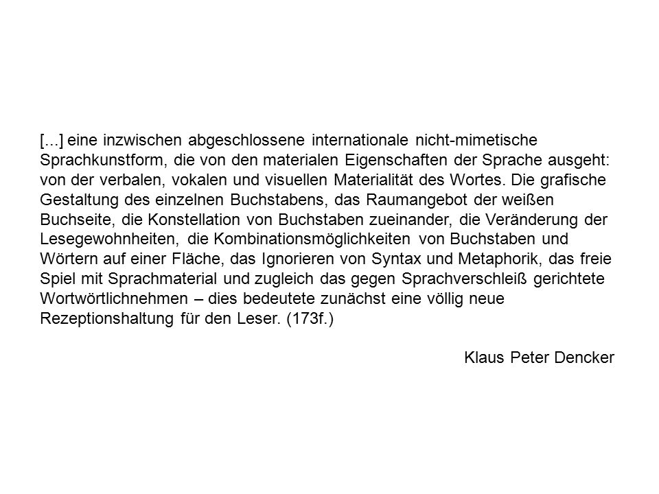 [...] eine inzwischen abgeschlossene internationale nicht-mimetische Sprachkunstform, die von den materialen Eigenschaften der Sprache ausgeht: von der verbalen, vokalen und visuellen Materialität des Wortes. Die grafische Gestaltung des einzelnen Buchstabens, das Raumangebot der weißen Buchseite, die Konstellation von Buchstaben zueinander, die Veränderung der Lesegewohnheiten, die Kombinationsmöglichkeiten von Buchstaben und Wörtern auf einer Fläche, das Ignorieren von Syntax und Metaphorik, das freie Spiel mit Sprachmaterial und zugleich das gegen Sprachverschleiß gerichtete Wortwörtlichnehmen – dies bedeutete zunächst eine völlig neue Rezeptionshaltung für den Leser. (173f.)