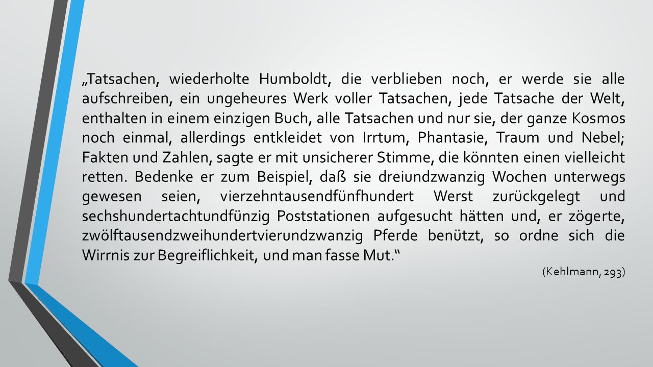„Tatsachen, wiederholte Humboldt, die verblieben noch, er werde sie alle aufschreiben, ein ungeheures Werk voller Tatsachen, jede Tatsache der Welt, enthalten in einem einzigen Buch, alle Tatsachen und nur sie, der ganze Kosmos noch einmal, allerdings entkleidet von Irrtum, Phantasie, Traum und Nebel; Fakten und Zahlen, sagte er mit unsicherer Stimme, die könnten einen vielleicht retten. Bedenke er zum Beispiel, daß sie dreiundzwanzig Wochen unterwegs gewesen seien, vierzehntausendfünfhundert Werst zurückgelegt und sechshundertachtundfünzig Poststationen aufgesucht hätten und, er zögerte, zwölftausendzweihundertvierundzwanzig Pferde benützt, so ordne sich die Wirrnis zur Begreiflichkeit, und man fasse Mut.