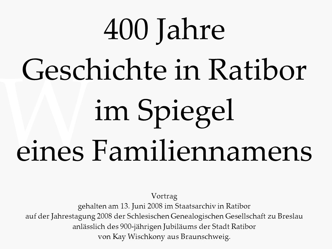 400 Jahre Geschichte in Ratibor im Spiegel eines Familiennamens Vortrag gehalten am 13. Juni 2008 im Staatsarchiv in Ratibor auf der Jahrestagung 2008 der Schlesischen Genealogischen Gesellschaft zu Breslau anlässlich des 900-jährigen Jubiläums der Stadt Ratibor von Kay Wischkony aus Braunschweig.