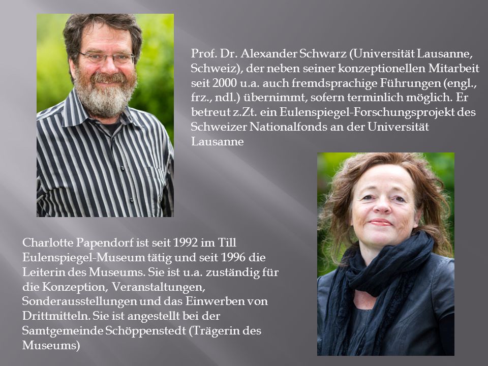 Prof. Dr. Alexander Schwarz (Universität Lausanne, Schweiz), der neben seiner konzeptionellen Mitarbeit seit 2000 u.a. auch fremdsprachige Führungen (engl., frz., ndl.) übernimmt, sofern terminlich möglich. Er betreut z.Zt. ein Eulenspiegel-Forschungsprojekt des Schweizer Nationalfonds an der Universität Lausanne