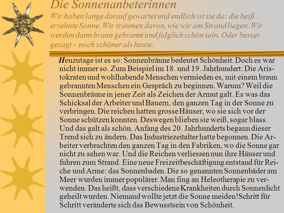 Die Sonnenanbeterinnen Wir haben lange darauf gewartet und endlich ist sie da: die heiß ersehnte Sonne. Wir träumen davon, wie wir am Strand liegen. Wir werden dann braun gebrannt und folglich schön sein. Oder besser gesagt – noch schöner als heute.