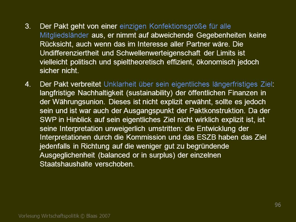 Der Pakt geht von einer einzigen Konfektionsgröße für alle Mitgliedsländer aus, er nimmt auf abweichende Gegebenheiten keine Rücksicht, auch wenn das im Interesse aller Partner wäre. Die Undifferenziertheit und Schwellenwerteigenschaft der Limits ist vielleicht politisch und spieltheoretisch effizient, ökonomisch jedoch sicher nicht.