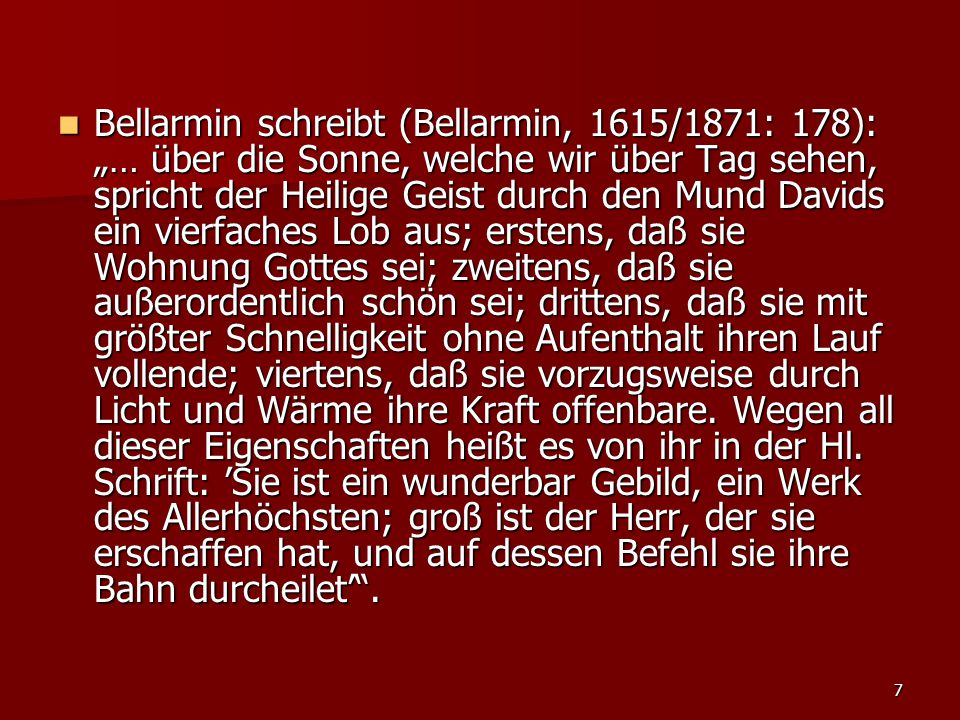 Bellarmin schreibt (Bellarmin, 1615/1871: 178): „… über die Sonne, welche wir über Tag sehen, spricht der Heilige Geist durch den Mund Davids ein vierfaches Lob aus; erstens, daß sie Wohnung Gottes sei; zweitens, daß sie außerordentlich schön sei; drittens, daß sie mit größter Schnelligkeit ohne Aufenthalt ihren Lauf vollende; viertens, daß sie vorzugsweise durch Licht und Wärme ihre Kraft offenbare.