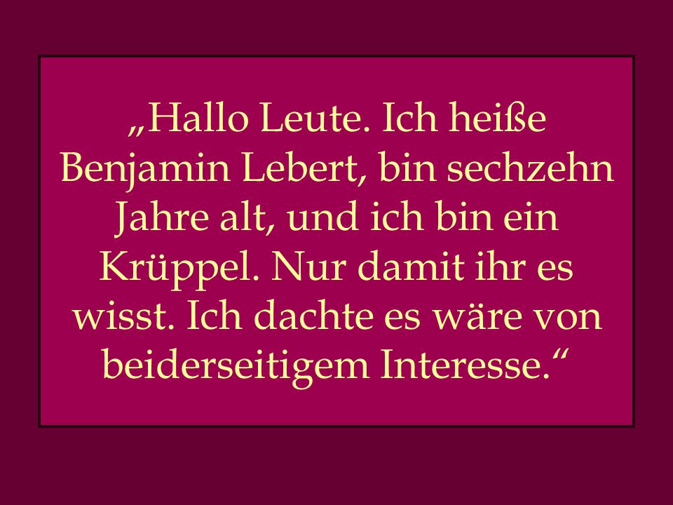 „Hallo Leute. Ich heiße Benjamin Lebert, bin sechzehn Jahre alt, und ich bin ein Krüppel.