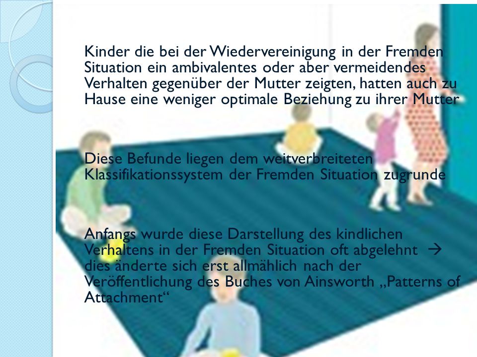 Kinder die bei der Wiedervereinigung in der Fremden Situation ein ambivalentes oder aber vermeidendes Verhalten gegenüber der Mutter zeigten, hatten auch zu Hause eine weniger optimale Beziehung zu ihrer Mutter Diese Befunde liegen dem weitverbreiteten Klassifikationssystem der Fremden Situation zugrunde Anfangs wurde diese Darstellung des kindlichen Verhaltens in der Fremden Situation oft abgelehnt  dies änderte sich erst allmählich nach der Veröffentlichung des Buches von Ainsworth „Patterns of Attachment