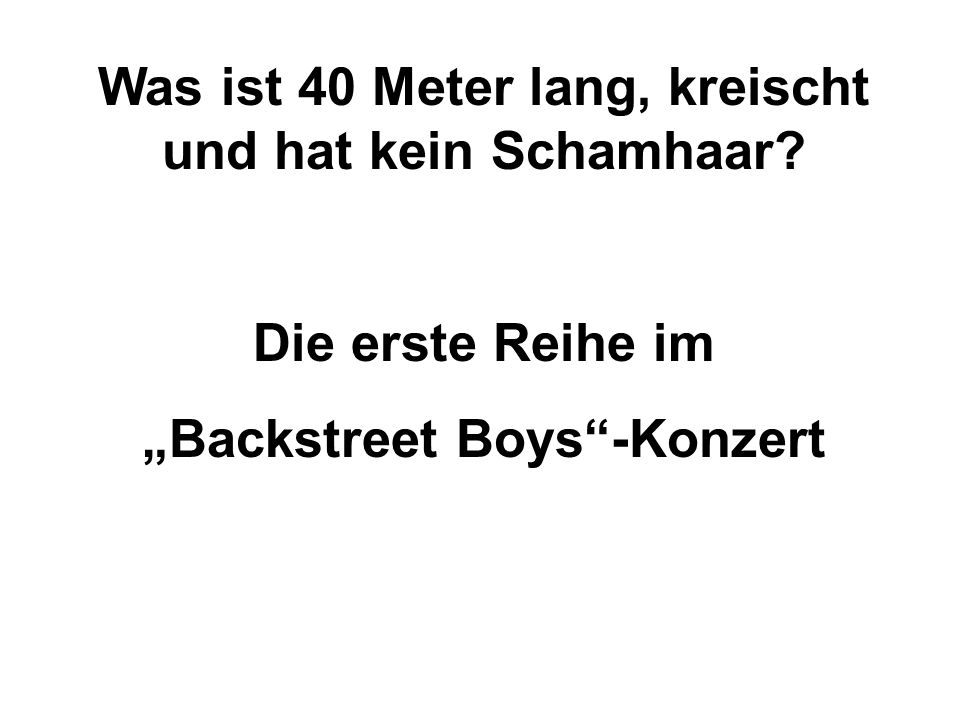 Was ist 40 Meter lang, kreischt und hat kein Schamhaar