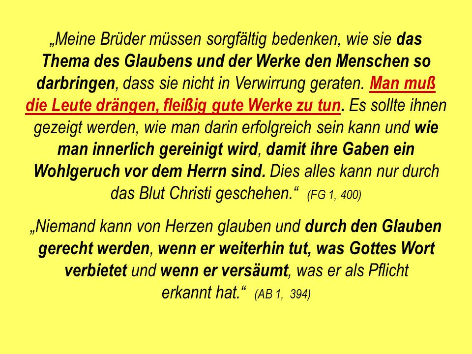 „Meine Brüder müssen sorgfältig bedenken, wie sie das Thema des Glaubens und der Werke den Menschen so darbringen, dass sie nicht in Verwirrung geraten. Man muß die Leute drängen, fleißig gute Werke zu tun. Es sollte ihnen gezeigt werden, wie man darin erfolgreich sein kann und wie man innerlich gereinigt wird, damit ihre Gaben ein Wohlgeruch vor dem Herrn sind. Dies alles kann nur durch das Blut Christi geschehen. (FG 1, 400)
