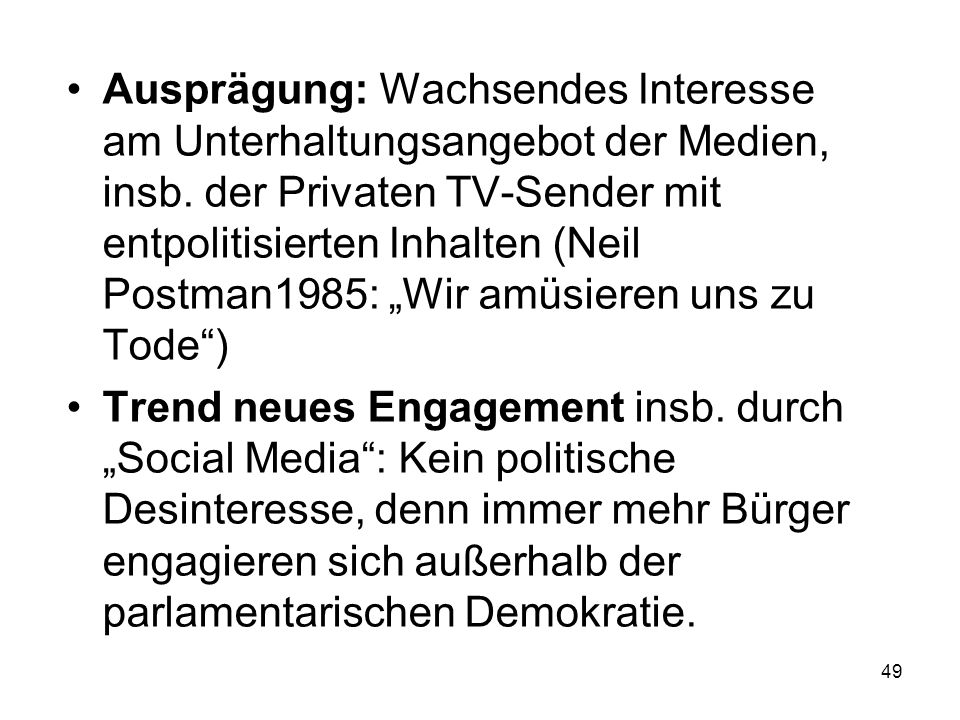 Ausprägung: Wachsendes Interesse am Unterhaltungsangebot der Medien, insb. der Privaten TV-Sender mit entpolitisierten Inhalten (Neil Postman1985: „Wir amüsieren uns zu Tode )