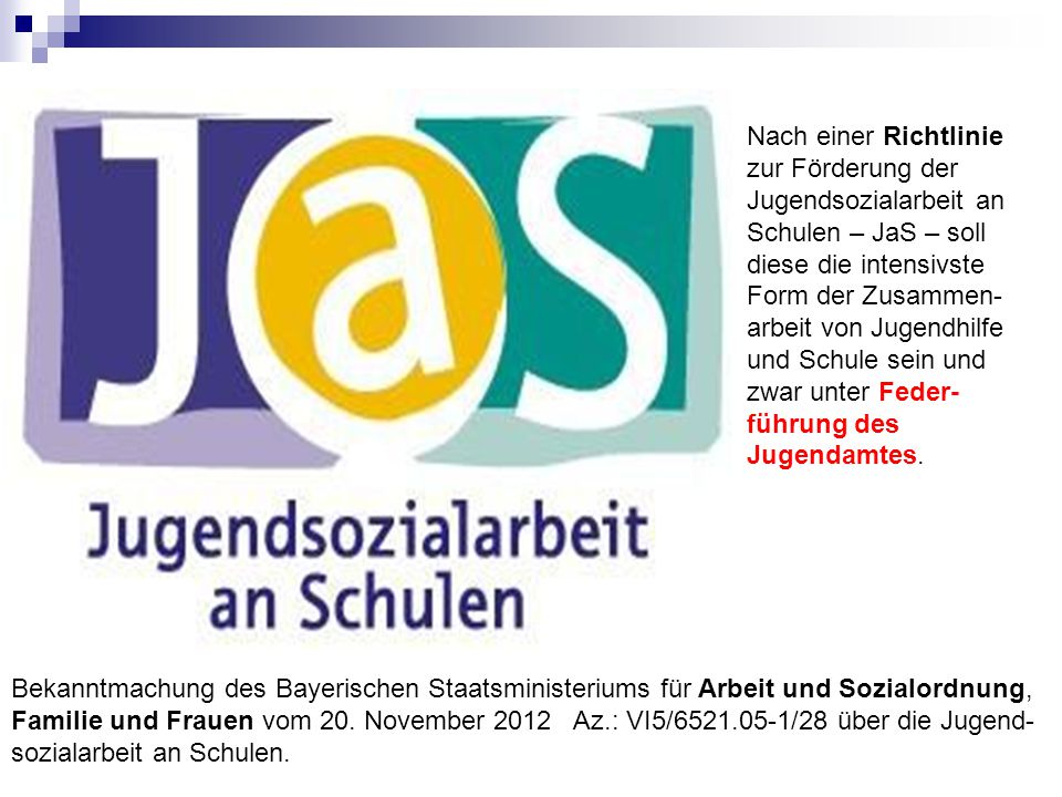 Nach einer Richtlinie zur Förderung der Jugendsozialarbeit an Schulen – JaS – soll diese die intensivste Form der Zusammen-arbeit von Jugendhilfe und Schule sein und zwar unter Feder- führung des Jugendamtes.