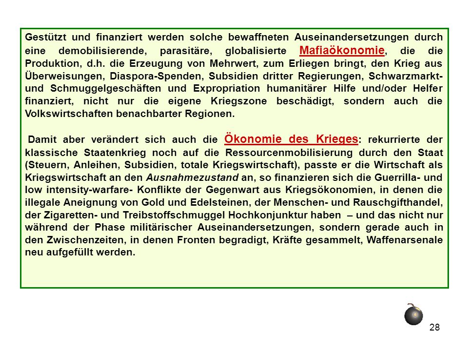 Gestützt und finanziert werden solche bewaffneten Auseinandersetzungen durch eine demobilisierende, parasitäre, globalisierte Mafiaökonomie, die die Produktion, d.h. die Erzeugung von Mehrwert, zum Erliegen bringt, den Krieg aus Überweisungen, Diaspora-Spenden, Subsidien dritter Regierungen, Schwarzmarkt- und Schmuggelgeschäften und Expropriation humanitärer Hilfe und/oder Helfer finanziert, nicht nur die eigene Kriegszone beschädigt, sondern auch die Volkswirtschaften benachbarter Regionen.