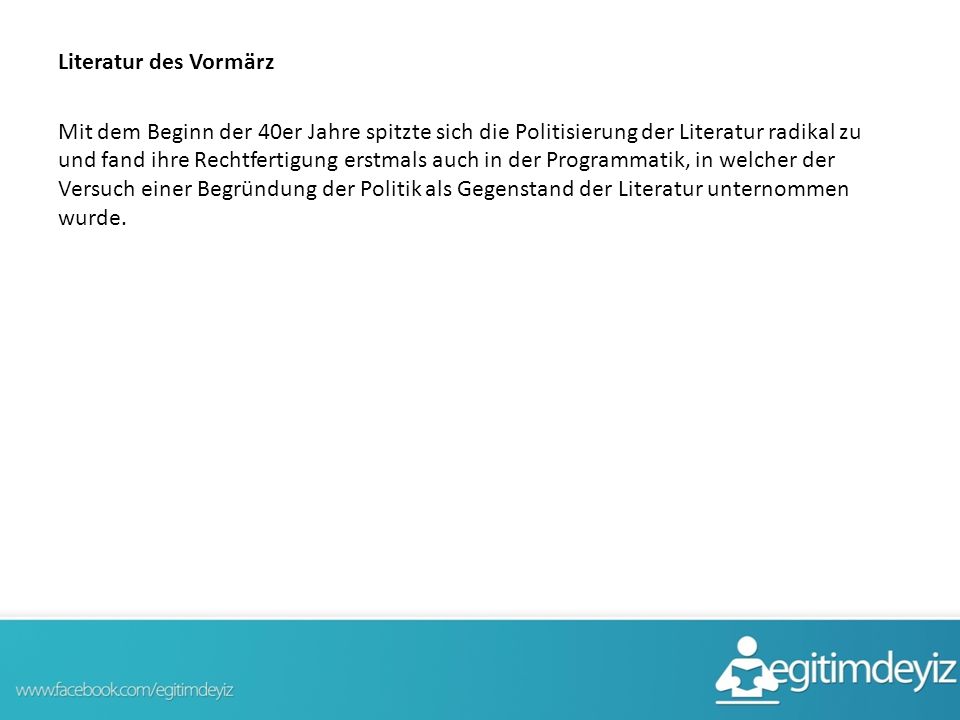Literatur des Vormärz Mit dem Beginn der 40er Jahre spitzte sich die Politisierung der Literatur radikal zu und fand ihre Rechtfertigung erstmals auch in der Programmatik, in welcher der Versuch einer Begründung der Politik als Gegenstand der Literatur unternommen wurde.