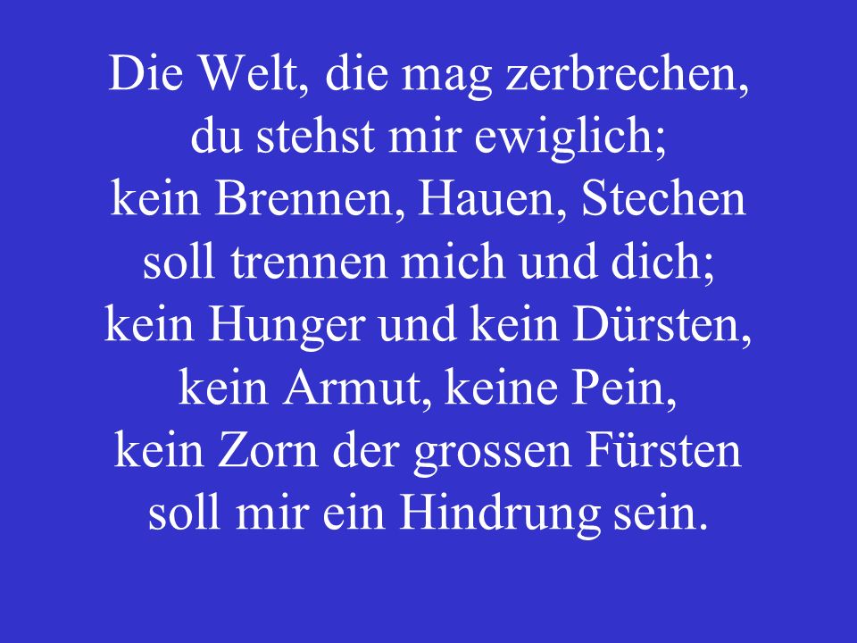 Die Welt, die mag zerbrechen, du stehst mir ewiglich; kein Brennen, Hauen, Stechen soll trennen mich und dich; kein Hunger und kein Dürsten, kein Armut, keine Pein, kein Zorn der grossen Fürsten soll mir ein Hindrung sein.