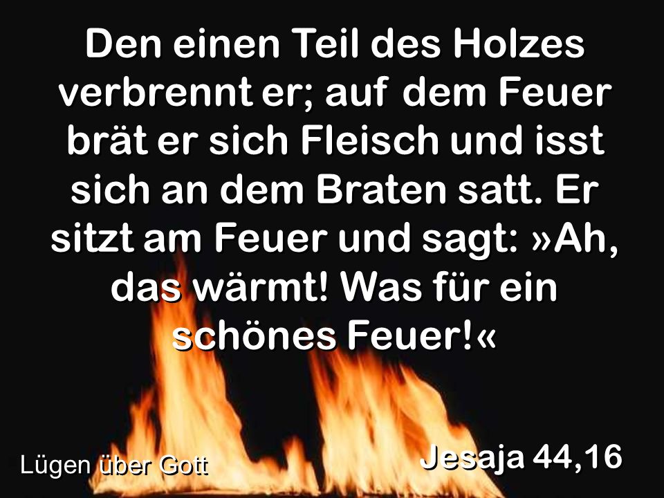 Den einen Teil des Holzes verbrennt er; auf dem Feuer brät er sich Fleisch und isst sich an dem Braten satt. Er sitzt am Feuer und sagt: »Ah, das wärmt! Was für ein schönes Feuer!«