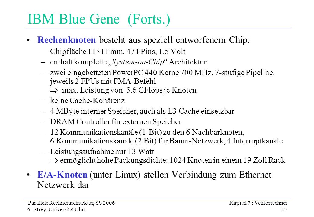 IBM Blue Gene (Forts.) Rechenknoten besteht aus speziell entworfenem Chip: Chipfläche 11×11 mm, 474 Pins, 1.5 Volt.