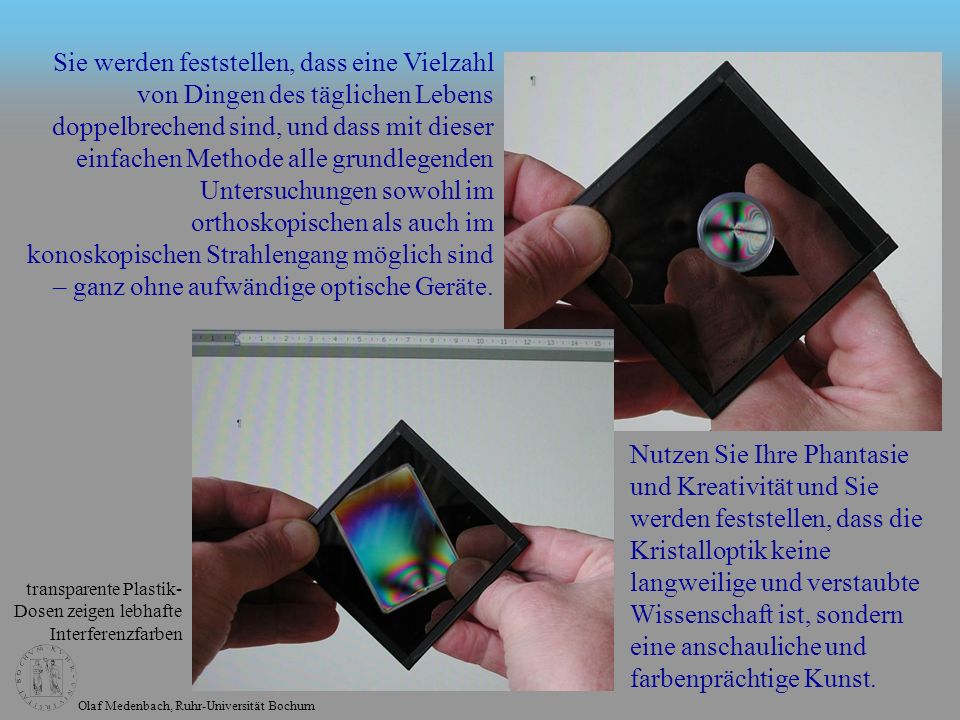 Sie werden feststellen, dass eine Vielzahl von Dingen des täglichen Lebens doppelbrechend sind, und dass mit dieser einfachen Methode alle grundlegenden Untersuchungen sowohl im orthoskopischen als auch im konoskopischen Strahlengang möglich sind – ganz ohne aufwändige optische Geräte.
