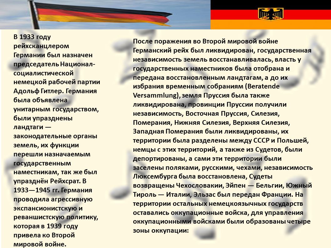 В 1933 году рейхсканцлером Германии был назначен председатель Национал-социалистической немецкой рабочей партии Адольф Гитлер. Германия была объявлена унитарным государством, были упразднены ландтаги — законодательные органы земель, их функции перешли назначаемым государственным наместникам, так же был упразднён Рейхсрат. В 1933—1945 гг. Германия проводила агрессивную экспансионистскую и реваншистскую политику, которая в 1939 году привела ко Второй мировой войне.