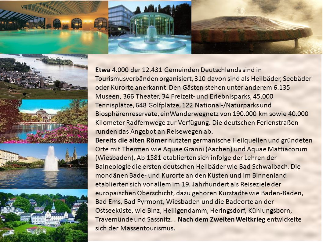 Etwa der Gemeinden Deutschlands sind in Tourismusverbänden organisiert, 310 davon sind als Heilbäder, Seebäder oder Kurorte anerkannt. Den Gästen stehen unter anderem Museen, 366 Theater, 34 Freizeit- und Erlebnisparks, Tennisplätze, 648 Golfplätze, 122 National-/Naturparks und Biosphärenreservate, einWanderwegnetz von km sowie Kilometer Radfernwege zur Verfügung. Die deutschen Ferienstraßen runden das Angebot an Reisewegen ab.