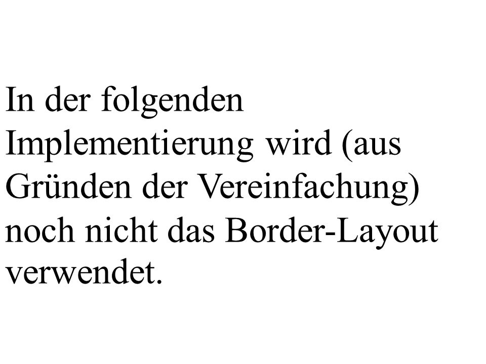 In der folgenden Implementierung wird (aus Gründen der Vereinfachung) noch nicht das Border-Layout verwendet.