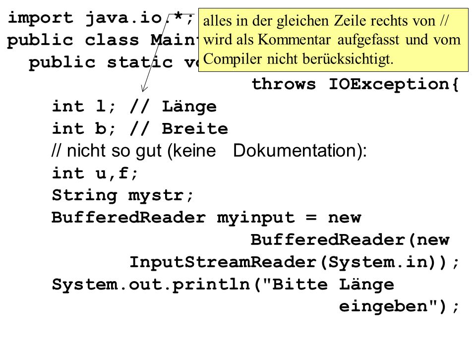 import java.io.*; public class Maintest1{ public static void main(String args[]) throws IOException{ int l; // Länge int b; // Breite // nicht so gut (keine Dokumentation): int u,f; String mystr; BufferedReader myinput = new BufferedReader(new InputStreamReader(System.in)); System.out.println( Bitte Länge eingeben );