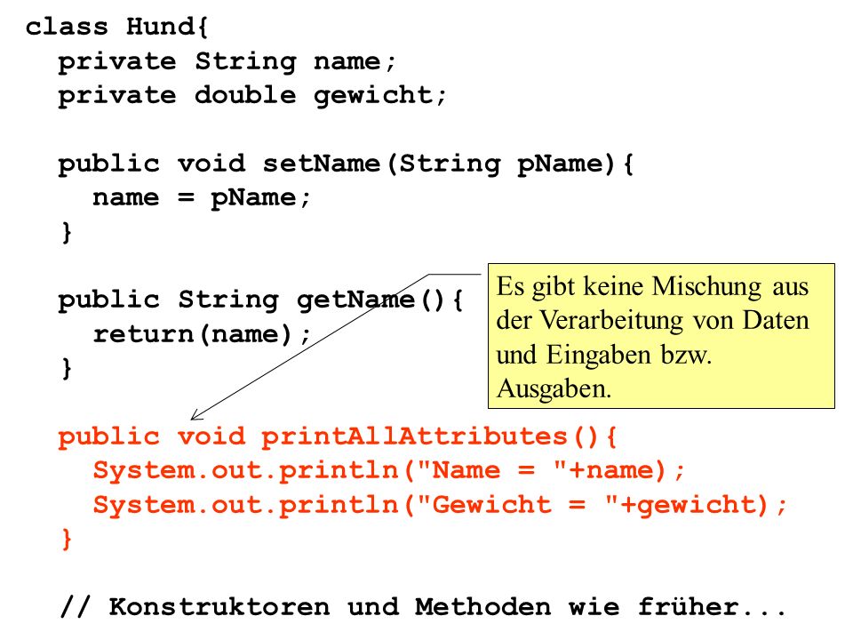 class Hund{ private String name; private double gewicht; public void setName(String pName){ name = pName; } public String getName(){ return(name); } public void printAllAttributes(){ System.out.println( Name = +name); System.out.println( Gewicht = +gewicht); } // Konstruktoren und Methoden wie früher...