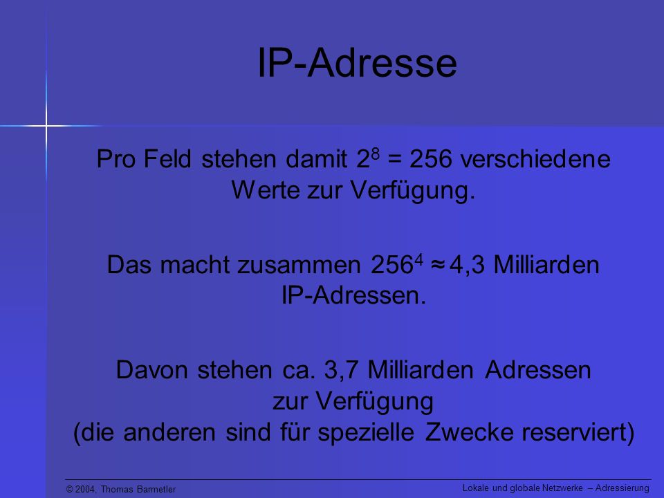 IP-Adresse Pro Feld stehen damit 28 = 256 verschiedene Werte zur Verfügung. Das macht zusammen 2564 ≈ 4,3 Milliarden IP-Adressen.