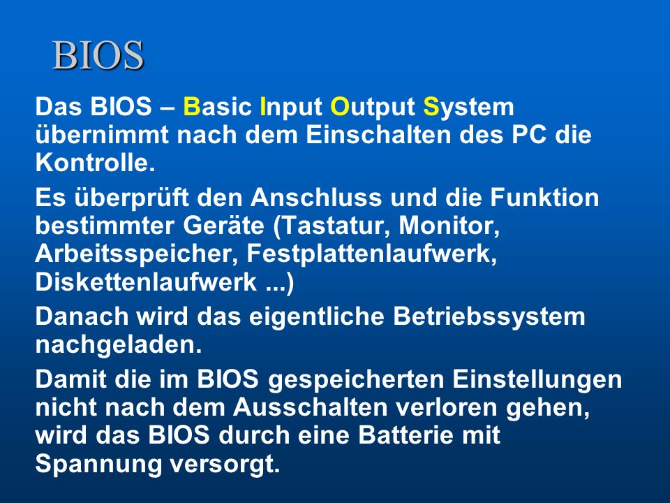 BIOS Das BIOS – Basic Input Output System übernimmt nach dem Einschalten des PC die Kontrolle.