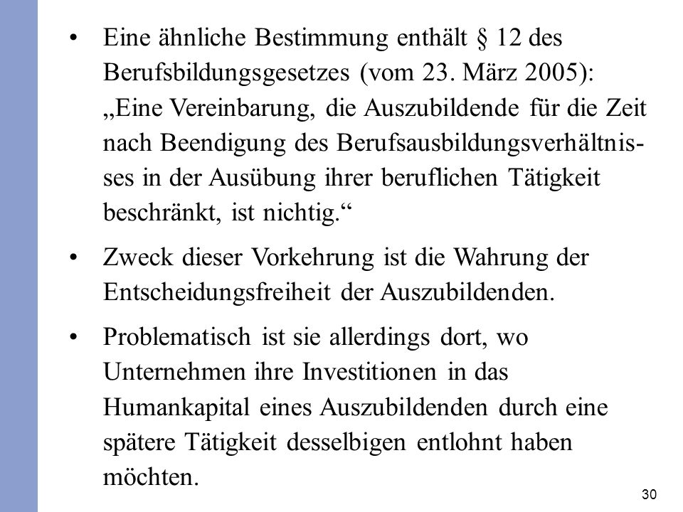 Eine ähnliche Bestimmung enthält § 12 des Berufsbildungsgesetzes (vom 23. März 2005): „Eine Vereinbarung, die Auszubildende für die Zeit nach Beendigung des Berufsausbildungsverhältnis-ses in der Ausübung ihrer beruflichen Tätigkeit beschränkt, ist nichtig.
