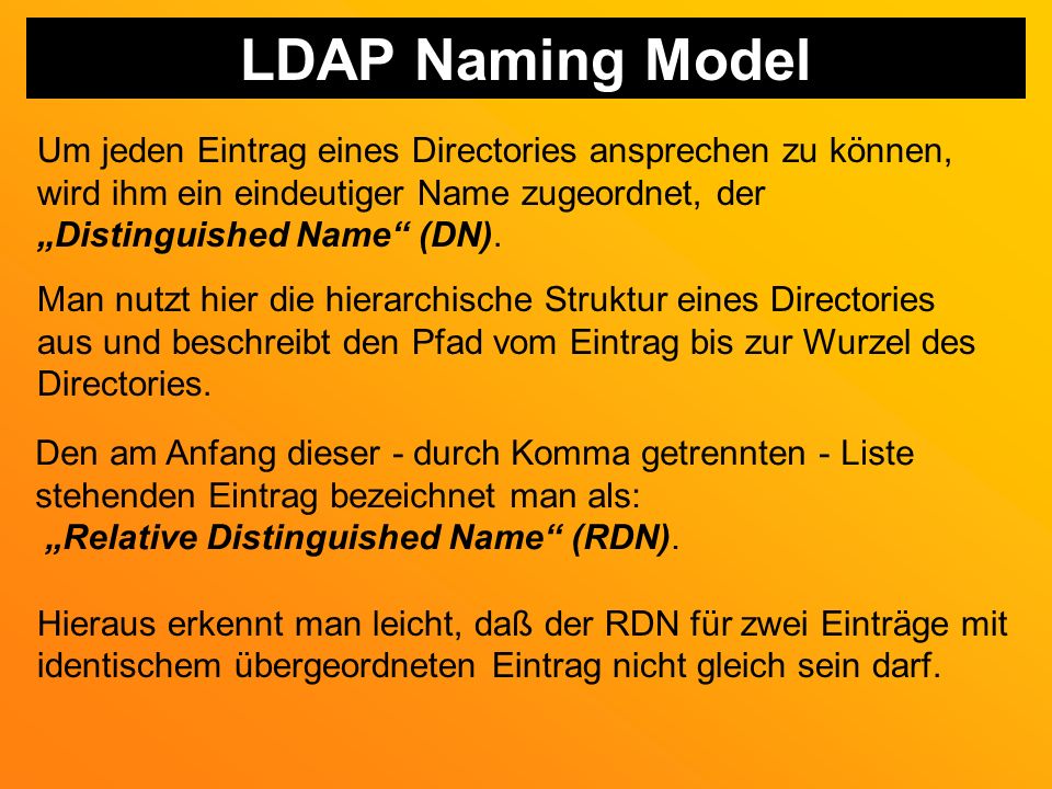 LDAP Naming Model Um jeden Eintrag eines Directories ansprechen zu können, wird ihm ein eindeutiger Name zugeordnet, der.
