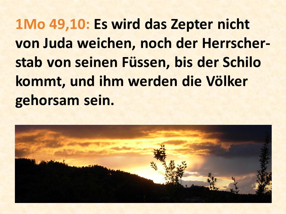 1Mo 49,10: Es wird das Zepter nicht von Juda weichen, noch der Herrscher-stab von seinen Füssen, bis der Schilo kommt, und ihm werden die Völker gehorsam sein.