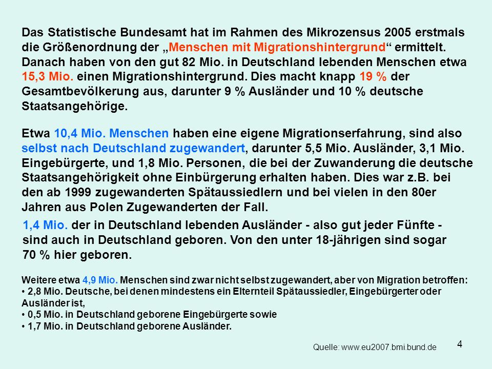 Das Statistische Bundesamt hat im Rahmen des Mikrozensus 2005 erstmals die Größenordnung der „Menschen mit Migrationshintergrund ermittelt. Danach haben von den gut 82 Mio. in Deutschland lebenden Menschen etwa 15,3 Mio. einen Migrationshintergrund. Dies macht knapp 19 % der Gesamtbevölkerung aus, darunter 9 % Ausländer und 10 % deutsche Staatsangehörige.