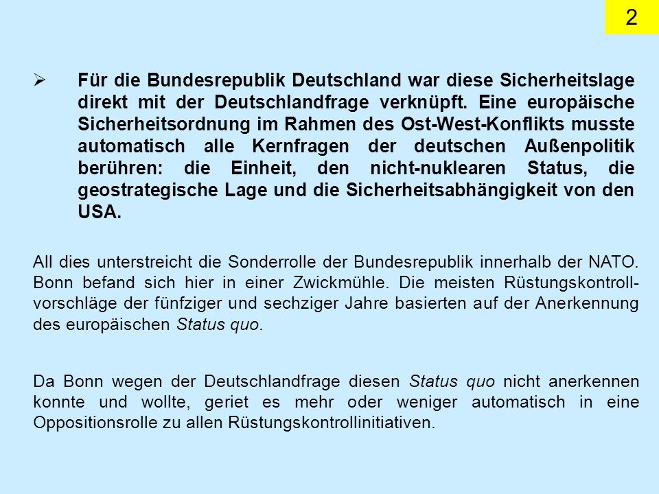 Für die Bundesrepublik Deutschland war diese Sicherheitslage direkt mit der Deutschlandfrage verknüpft. Eine europäische Sicherheitsordnung im Rahmen des Ost-West-Konflikts musste automatisch alle Kernfragen der deutschen Außenpolitik berühren: die Einheit, den nicht-nuklearen Status, die geostrategische Lage und die Sicherheitsabhängigkeit von den USA.