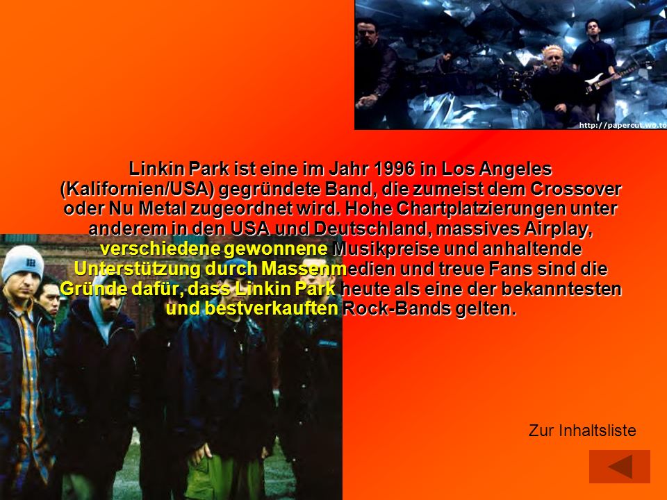 Linkin Park ist eine im Jahr 1996 in Los Angeles (Kalifornien/USA) gegründete Band, die zumeist dem Crossover oder Nu Metal zugeordnet wird. Hohe Chartplatzierungen unter anderem in den USA und Deutschland, massives Airplay, verschiedene gewonnene Musikpreise und anhaltende Unterstützung durch Massenmedien und treue Fans sind die Gründe dafür, dass Linkin Park heute als eine der bekanntesten und bestverkauften Rock-Bands gelten.