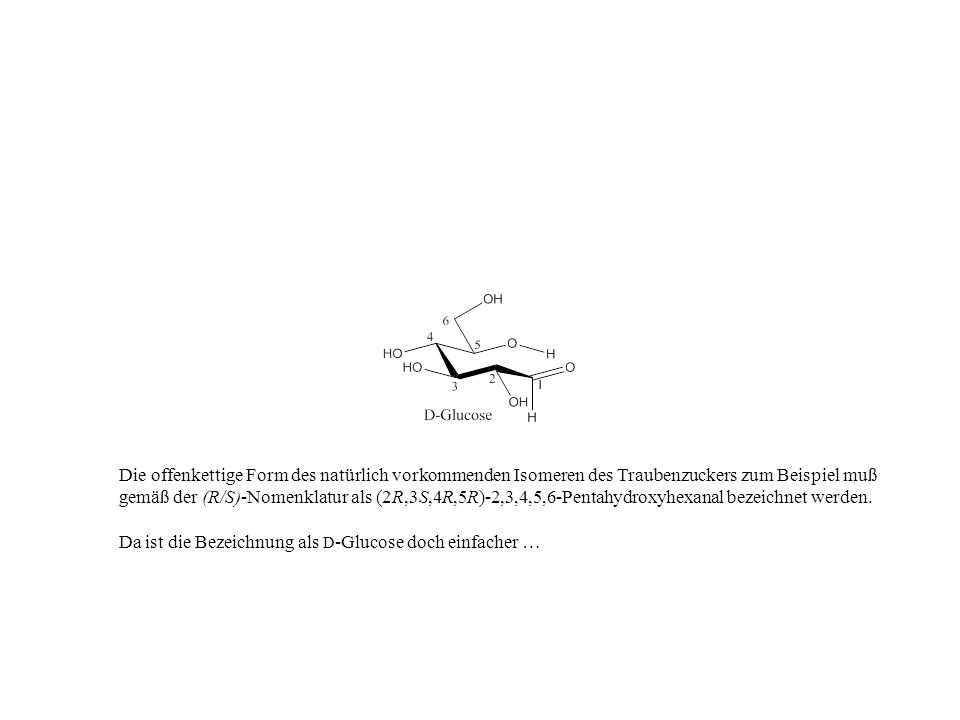 Die offenkettige Form des natürlich vorkommenden Isomeren des Traubenzuckers zum Beispiel muß gemäß der (R/S)-Nomenklatur als (2R,3S,4R,5R)-2,3,4,5,6-Pentahydroxyhexanal bezeichnet werden.