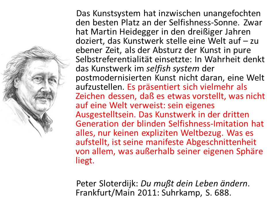 Das Kunstsystem hat inzwischen unangefochten den besten Platz an der Selfishness-Sonne. Zwar hat Martin Heidegger in den dreißiger Jahren doziert, das Kunstwerk stelle eine Welt auf – zu ebener Zeit, als der Absturz der Kunst in pure Selbstreferentialität einsetzte: In Wahrheit denkt das Kunstwerk im selfish system der postmodernisierten Kunst nicht daran, eine Welt aufzustellen. Es präsentiert sich vielmehr als Zeichen dessen, daß es etwas vorstellt, was nicht auf eine Welt verweist: sein eigenes Ausgestelltsein. Das Kunstwerk in der dritten Generation der blinden Selfishness-Imitation hat alles, nur keinen expliziten Weltbezug. Was es aufstellt, ist seine manifeste Abgeschnittenheit von allem, was außerhalb seiner eigenen Sphäre liegt.