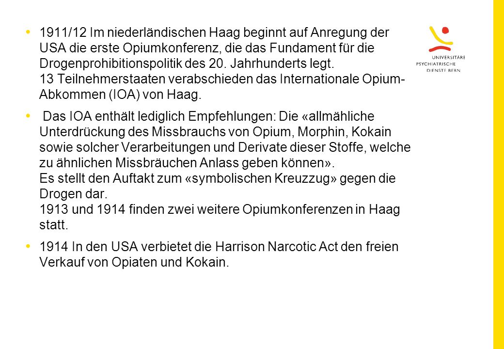 1911/12 Im niederländischen Haag beginnt auf Anregung der USA die erste Opiumkonferenz, die das Fundament für die Drogenprohibitionspolitik des 20. Jahrhunderts legt. 13 Teilnehmerstaaten verabschieden das Internationale Opium-Abkommen (IOA) von Haag.