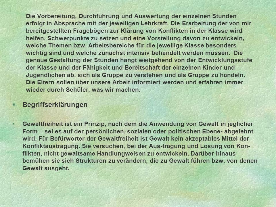 Die Vorbereitung, Durchführung und Auswertung der einzelnen Stunden erfolgt in Absprache mit der jeweiligen Lehrkraft. Die Erarbeitung der von mir bereitgestellten Fragebögen zur Klärung von Konflikten in der Klasse wird helfen, Schwerpunkte zu setzen und eine Vorstellung davon zu entwickeln, welche Themen bzw. Arbeitsbereiche für die jeweilige Klasse besonders wichtig sind und welche zunächst intensiv behandelt werden müssen. Die genaue Gestaltung der Stunden hängt weitgehend von der Entwicklungsstufe der Klasse und der Fähigkeit und Bereitschaft der einzelnen Kinder und Jugendlichen ab, sich als Gruppe zu verstehen und als Gruppe zu handeln. Die Eltern sollen über unsere Arbeit informiert werden und erfahren immer wieder durch Schüler, was wir machen.